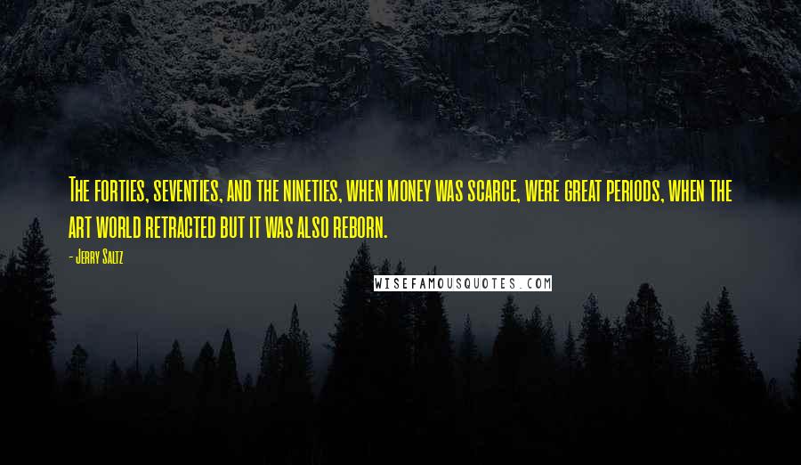 Jerry Saltz Quotes: The forties, seventies, and the nineties, when money was scarce, were great periods, when the art world retracted but it was also reborn.