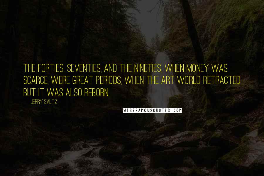 Jerry Saltz Quotes: The forties, seventies, and the nineties, when money was scarce, were great periods, when the art world retracted but it was also reborn.