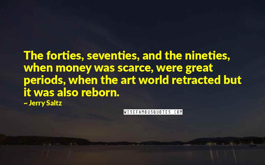 Jerry Saltz Quotes: The forties, seventies, and the nineties, when money was scarce, were great periods, when the art world retracted but it was also reborn.