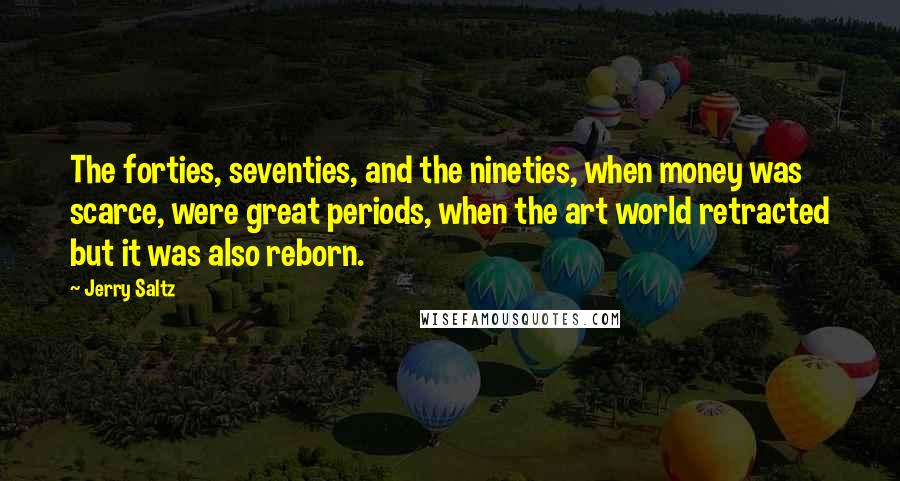 Jerry Saltz Quotes: The forties, seventies, and the nineties, when money was scarce, were great periods, when the art world retracted but it was also reborn.