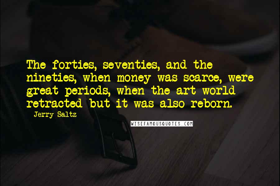 Jerry Saltz Quotes: The forties, seventies, and the nineties, when money was scarce, were great periods, when the art world retracted but it was also reborn.