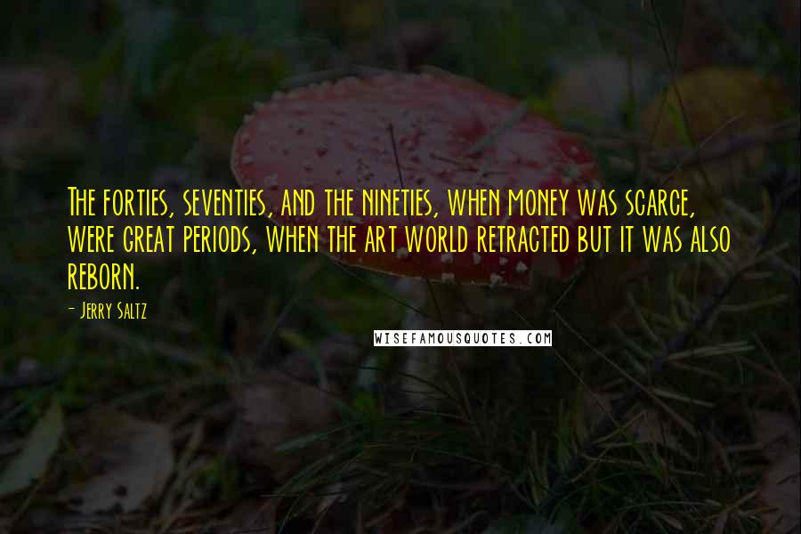 Jerry Saltz Quotes: The forties, seventies, and the nineties, when money was scarce, were great periods, when the art world retracted but it was also reborn.