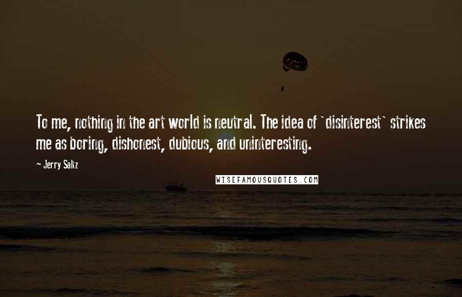 Jerry Saltz Quotes: To me, nothing in the art world is neutral. The idea of 'disinterest' strikes me as boring, dishonest, dubious, and uninteresting.