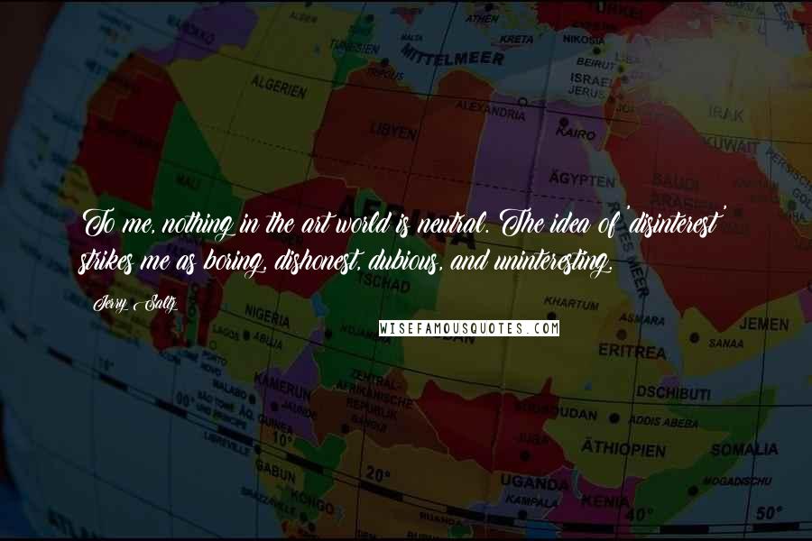 Jerry Saltz Quotes: To me, nothing in the art world is neutral. The idea of 'disinterest' strikes me as boring, dishonest, dubious, and uninteresting.