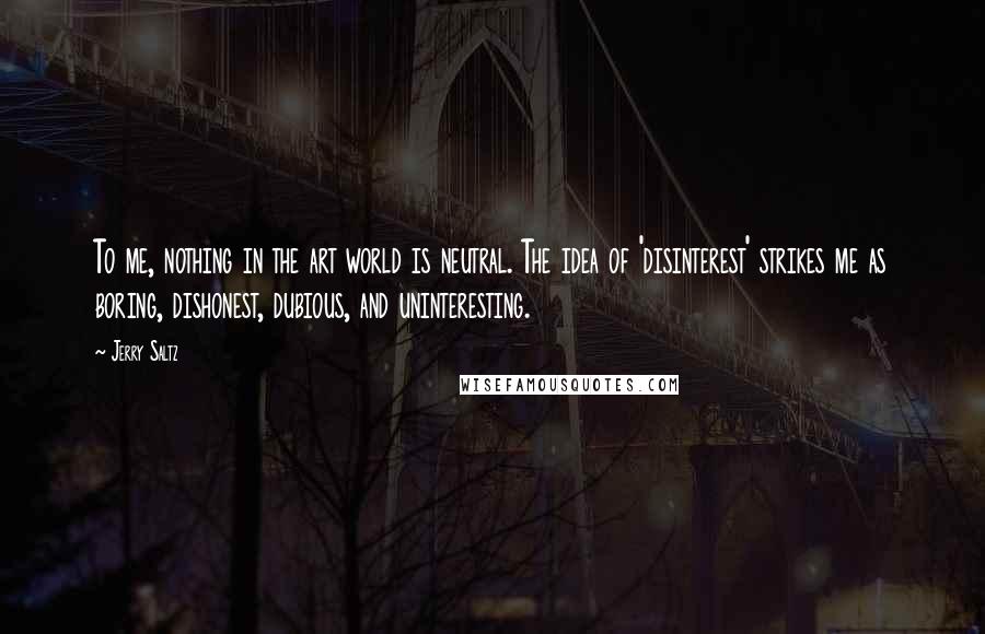 Jerry Saltz Quotes: To me, nothing in the art world is neutral. The idea of 'disinterest' strikes me as boring, dishonest, dubious, and uninteresting.