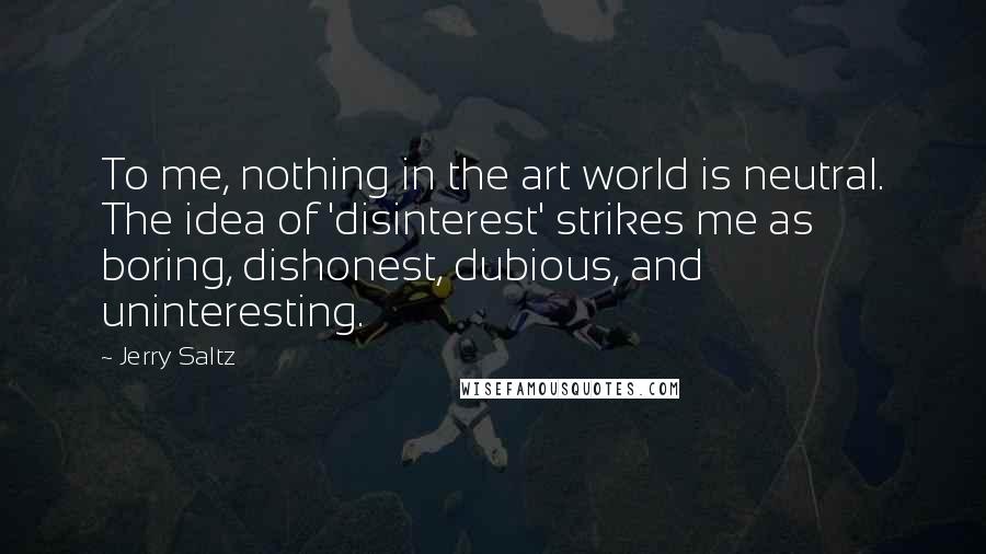 Jerry Saltz Quotes: To me, nothing in the art world is neutral. The idea of 'disinterest' strikes me as boring, dishonest, dubious, and uninteresting.