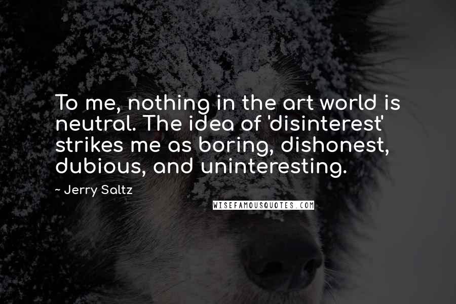 Jerry Saltz Quotes: To me, nothing in the art world is neutral. The idea of 'disinterest' strikes me as boring, dishonest, dubious, and uninteresting.