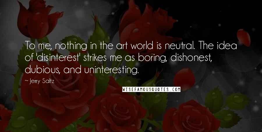 Jerry Saltz Quotes: To me, nothing in the art world is neutral. The idea of 'disinterest' strikes me as boring, dishonest, dubious, and uninteresting.