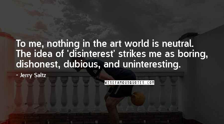 Jerry Saltz Quotes: To me, nothing in the art world is neutral. The idea of 'disinterest' strikes me as boring, dishonest, dubious, and uninteresting.
