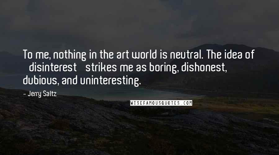 Jerry Saltz Quotes: To me, nothing in the art world is neutral. The idea of 'disinterest' strikes me as boring, dishonest, dubious, and uninteresting.