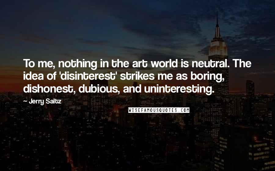 Jerry Saltz Quotes: To me, nothing in the art world is neutral. The idea of 'disinterest' strikes me as boring, dishonest, dubious, and uninteresting.