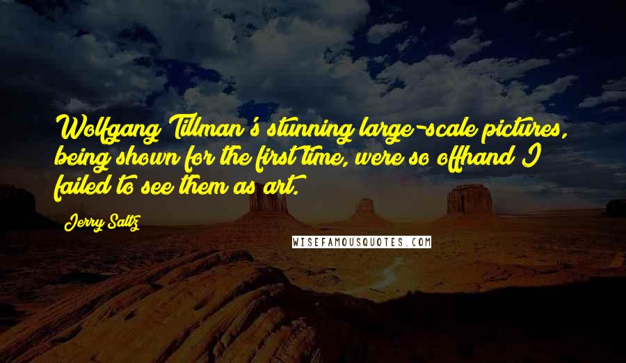 Jerry Saltz Quotes: Wolfgang Tillman's stunning large-scale pictures, being shown for the first time, were so offhand I failed to see them as art.