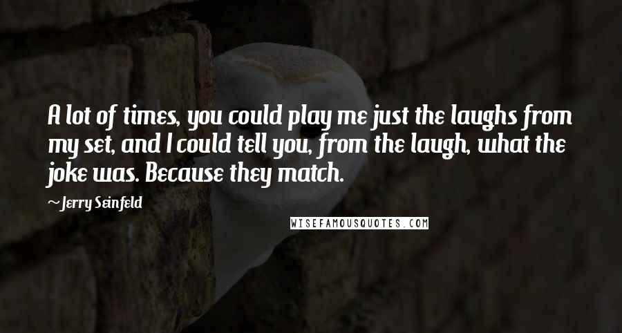 Jerry Seinfeld Quotes: A lot of times, you could play me just the laughs from my set, and I could tell you, from the laugh, what the joke was. Because they match.