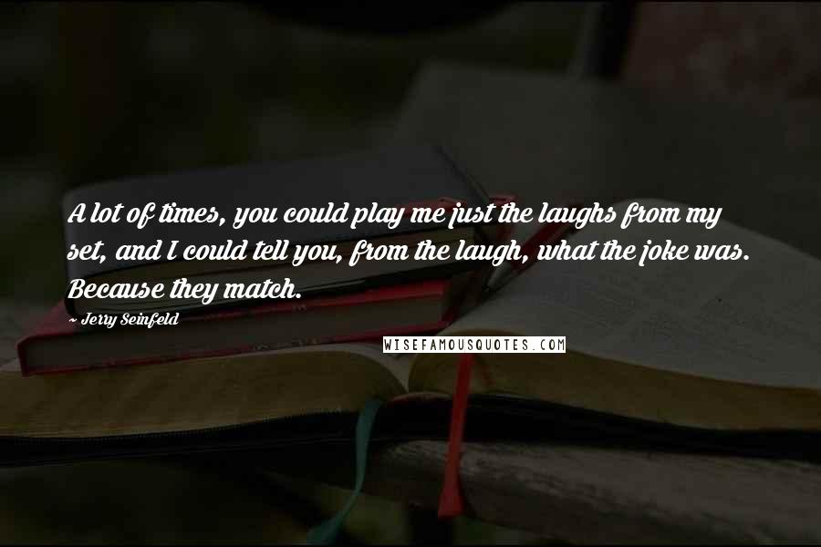 Jerry Seinfeld Quotes: A lot of times, you could play me just the laughs from my set, and I could tell you, from the laugh, what the joke was. Because they match.