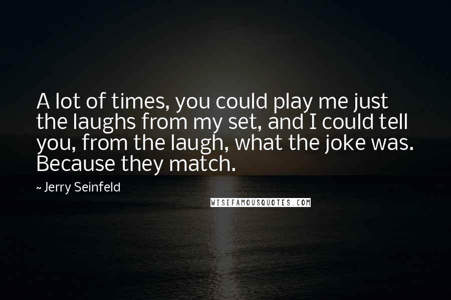 Jerry Seinfeld Quotes: A lot of times, you could play me just the laughs from my set, and I could tell you, from the laugh, what the joke was. Because they match.