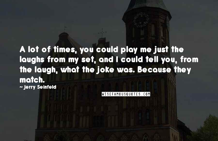 Jerry Seinfeld Quotes: A lot of times, you could play me just the laughs from my set, and I could tell you, from the laugh, what the joke was. Because they match.