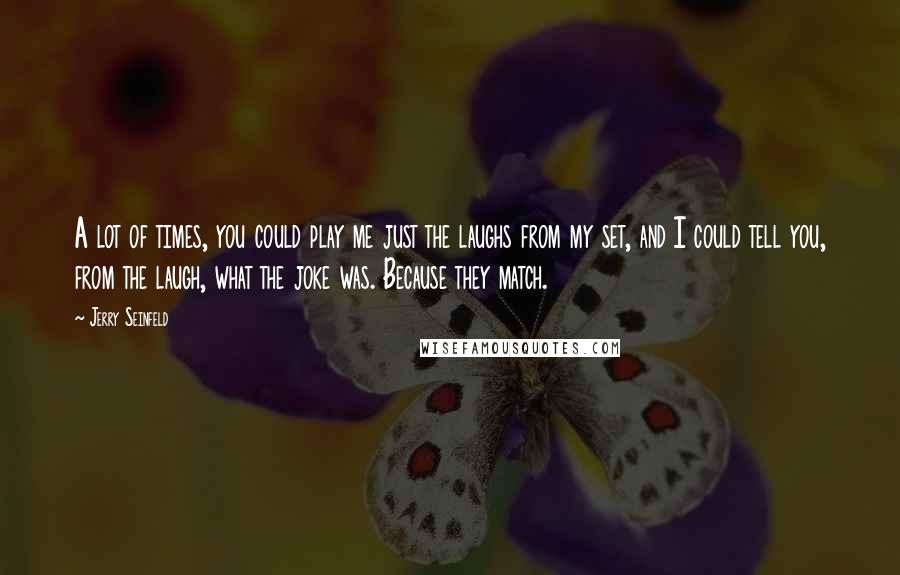 Jerry Seinfeld Quotes: A lot of times, you could play me just the laughs from my set, and I could tell you, from the laugh, what the joke was. Because they match.
