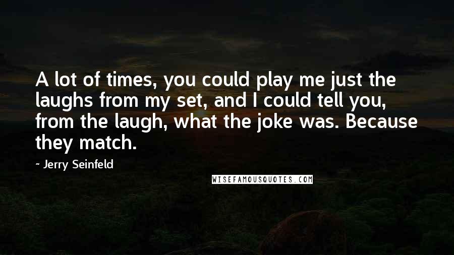 Jerry Seinfeld Quotes: A lot of times, you could play me just the laughs from my set, and I could tell you, from the laugh, what the joke was. Because they match.