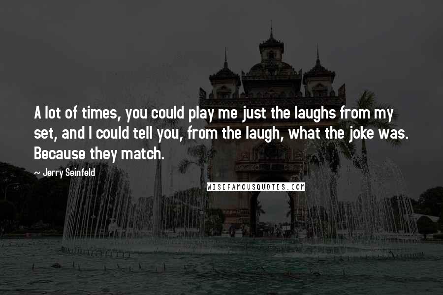 Jerry Seinfeld Quotes: A lot of times, you could play me just the laughs from my set, and I could tell you, from the laugh, what the joke was. Because they match.