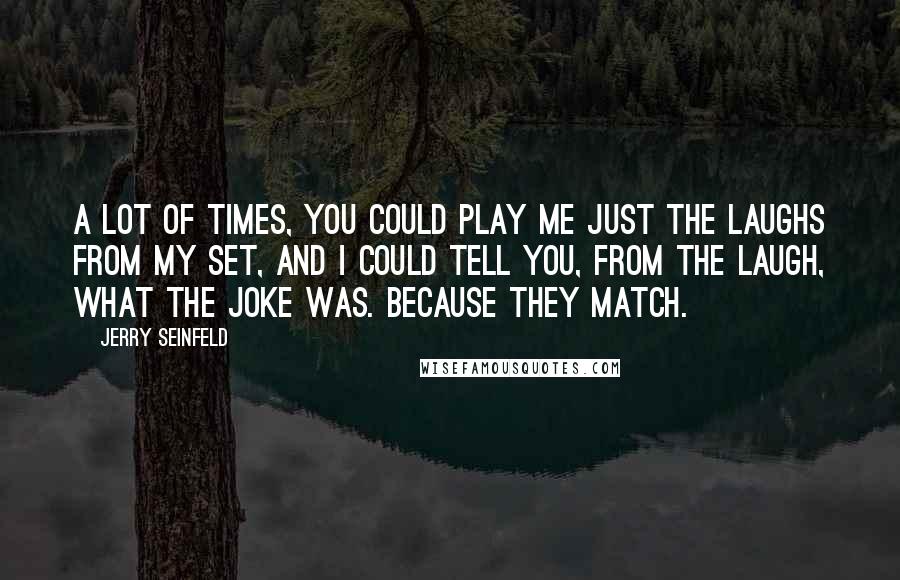 Jerry Seinfeld Quotes: A lot of times, you could play me just the laughs from my set, and I could tell you, from the laugh, what the joke was. Because they match.