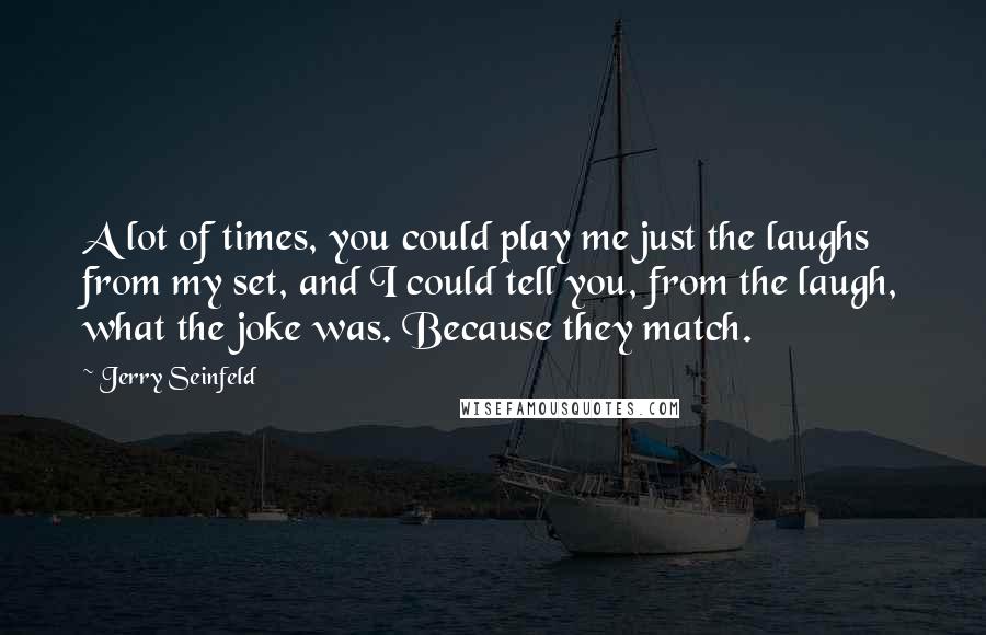 Jerry Seinfeld Quotes: A lot of times, you could play me just the laughs from my set, and I could tell you, from the laugh, what the joke was. Because they match.