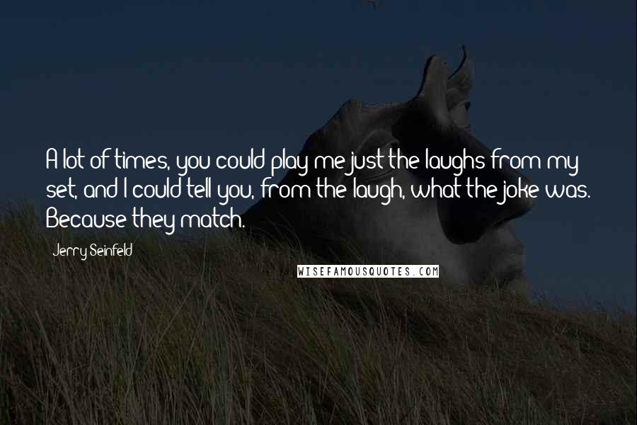 Jerry Seinfeld Quotes: A lot of times, you could play me just the laughs from my set, and I could tell you, from the laugh, what the joke was. Because they match.