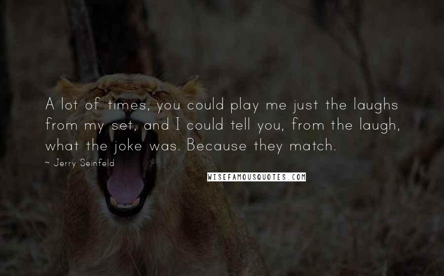 Jerry Seinfeld Quotes: A lot of times, you could play me just the laughs from my set, and I could tell you, from the laugh, what the joke was. Because they match.