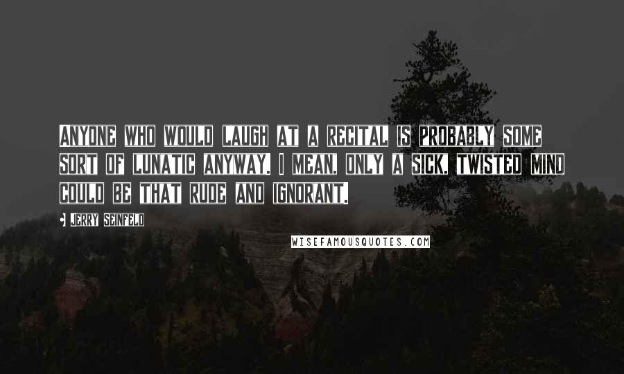 Jerry Seinfeld Quotes: Anyone who would laugh at a recital is probably some sort of lunatic anyway. I mean, only a sick, twisted mind could be that rude and ignorant.