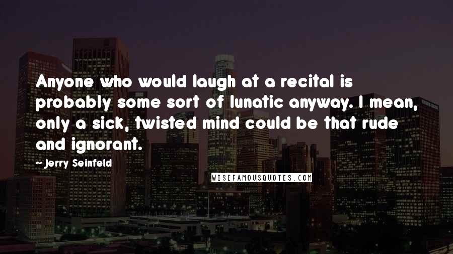 Jerry Seinfeld Quotes: Anyone who would laugh at a recital is probably some sort of lunatic anyway. I mean, only a sick, twisted mind could be that rude and ignorant.