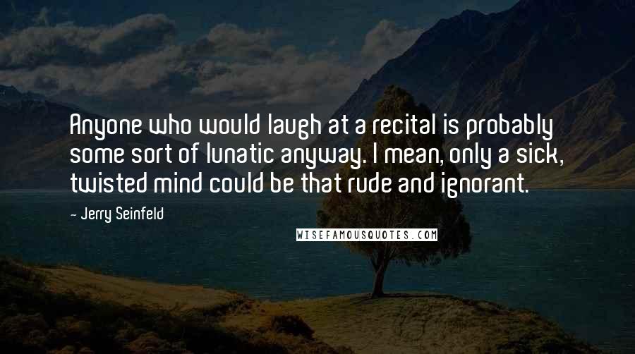 Jerry Seinfeld Quotes: Anyone who would laugh at a recital is probably some sort of lunatic anyway. I mean, only a sick, twisted mind could be that rude and ignorant.