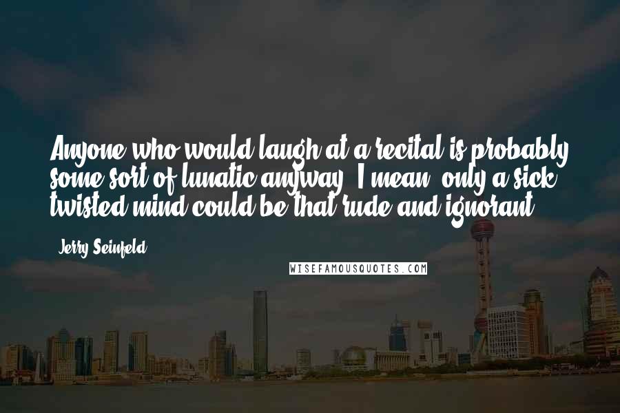 Jerry Seinfeld Quotes: Anyone who would laugh at a recital is probably some sort of lunatic anyway. I mean, only a sick, twisted mind could be that rude and ignorant.