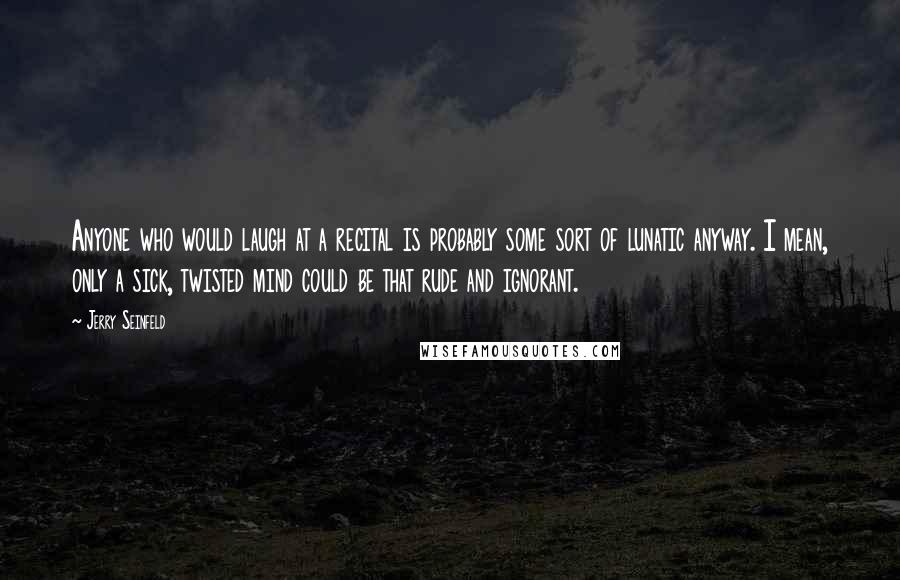 Jerry Seinfeld Quotes: Anyone who would laugh at a recital is probably some sort of lunatic anyway. I mean, only a sick, twisted mind could be that rude and ignorant.