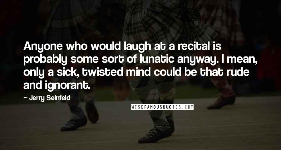 Jerry Seinfeld Quotes: Anyone who would laugh at a recital is probably some sort of lunatic anyway. I mean, only a sick, twisted mind could be that rude and ignorant.