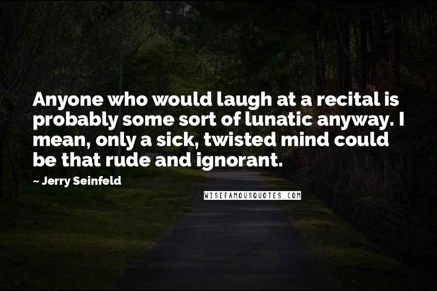 Jerry Seinfeld Quotes: Anyone who would laugh at a recital is probably some sort of lunatic anyway. I mean, only a sick, twisted mind could be that rude and ignorant.