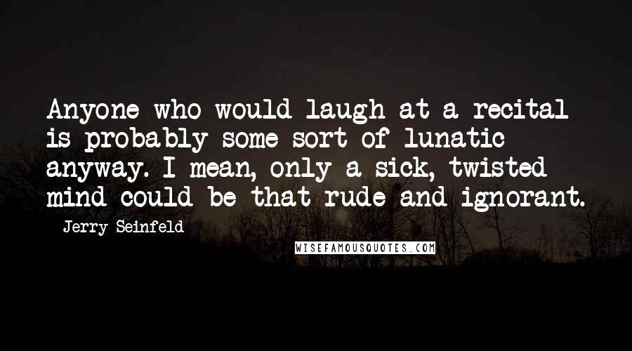 Jerry Seinfeld Quotes: Anyone who would laugh at a recital is probably some sort of lunatic anyway. I mean, only a sick, twisted mind could be that rude and ignorant.