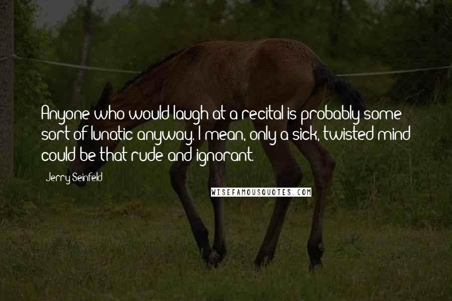 Jerry Seinfeld Quotes: Anyone who would laugh at a recital is probably some sort of lunatic anyway. I mean, only a sick, twisted mind could be that rude and ignorant.