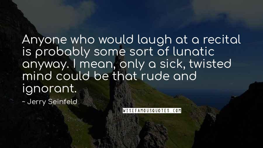 Jerry Seinfeld Quotes: Anyone who would laugh at a recital is probably some sort of lunatic anyway. I mean, only a sick, twisted mind could be that rude and ignorant.