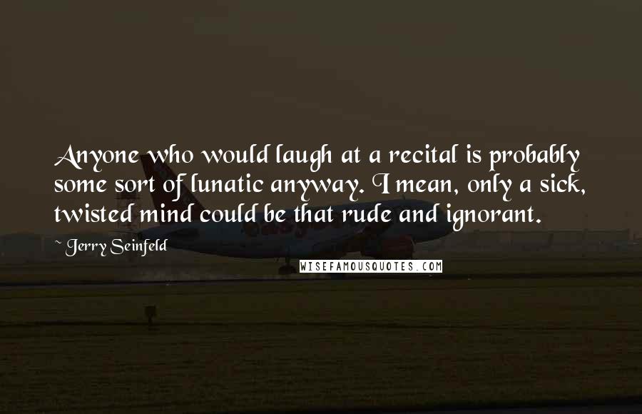 Jerry Seinfeld Quotes: Anyone who would laugh at a recital is probably some sort of lunatic anyway. I mean, only a sick, twisted mind could be that rude and ignorant.