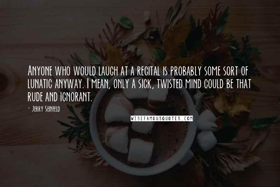 Jerry Seinfeld Quotes: Anyone who would laugh at a recital is probably some sort of lunatic anyway. I mean, only a sick, twisted mind could be that rude and ignorant.