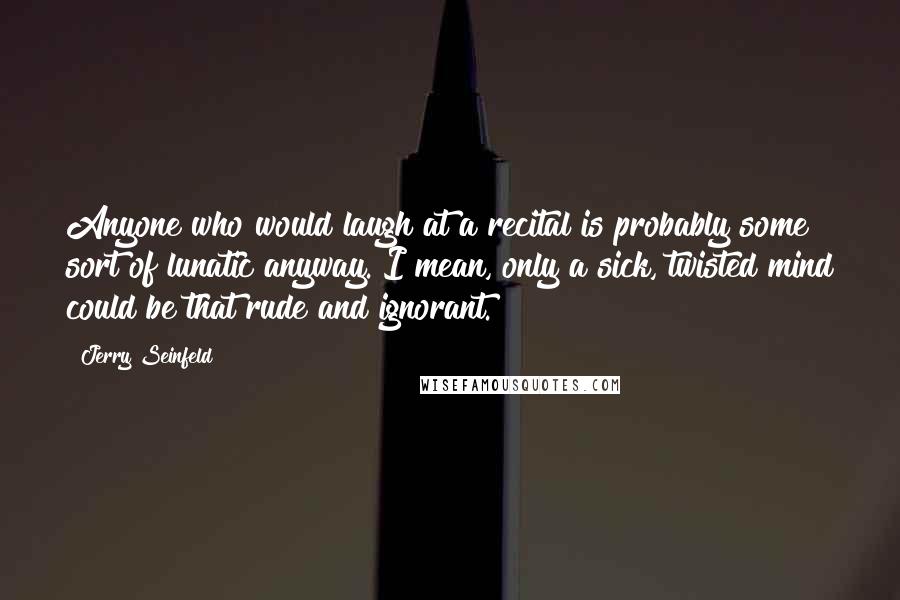 Jerry Seinfeld Quotes: Anyone who would laugh at a recital is probably some sort of lunatic anyway. I mean, only a sick, twisted mind could be that rude and ignorant.