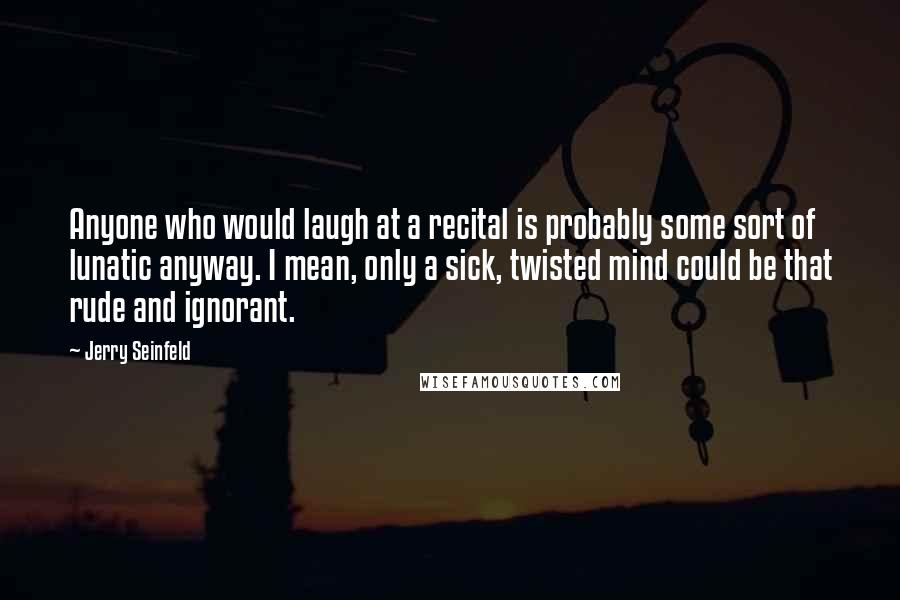 Jerry Seinfeld Quotes: Anyone who would laugh at a recital is probably some sort of lunatic anyway. I mean, only a sick, twisted mind could be that rude and ignorant.