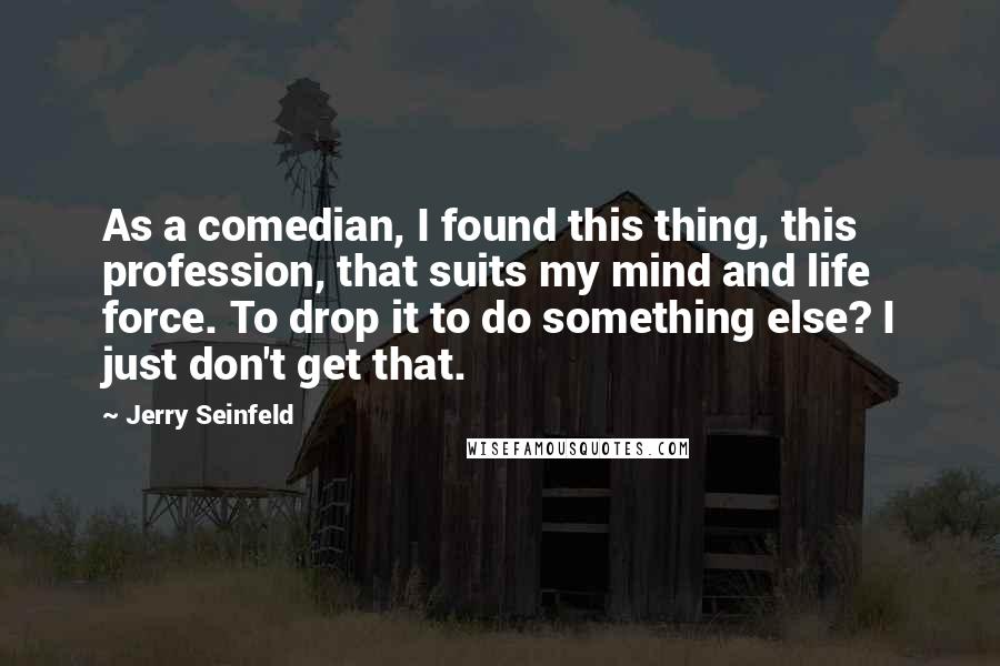 Jerry Seinfeld Quotes: As a comedian, I found this thing, this profession, that suits my mind and life force. To drop it to do something else? I just don't get that.