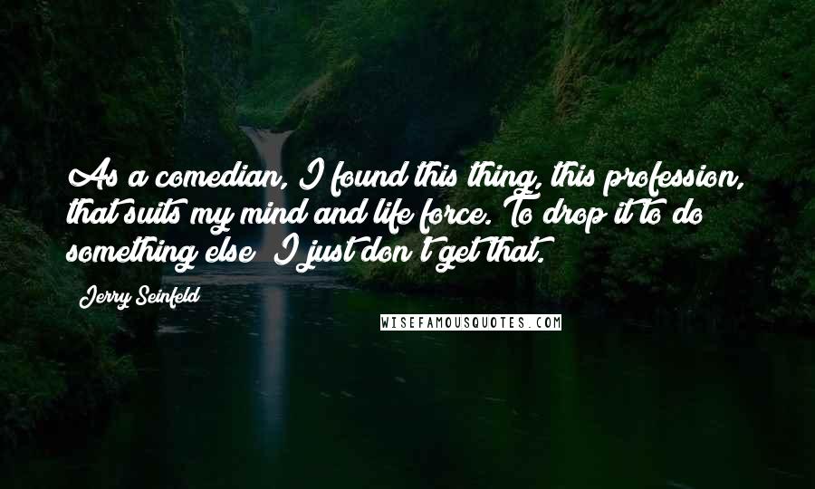 Jerry Seinfeld Quotes: As a comedian, I found this thing, this profession, that suits my mind and life force. To drop it to do something else? I just don't get that.