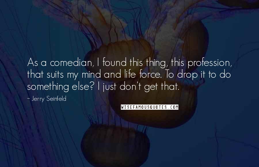 Jerry Seinfeld Quotes: As a comedian, I found this thing, this profession, that suits my mind and life force. To drop it to do something else? I just don't get that.