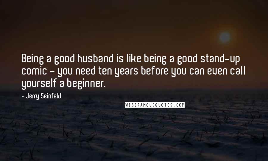 Jerry Seinfeld Quotes: Being a good husband is like being a good stand-up comic - you need ten years before you can even call yourself a beginner.