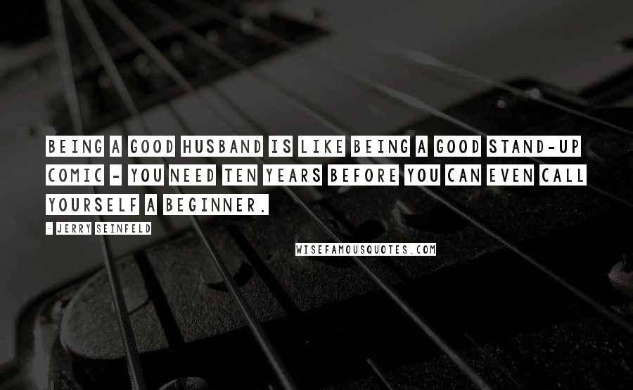 Jerry Seinfeld Quotes: Being a good husband is like being a good stand-up comic - you need ten years before you can even call yourself a beginner.