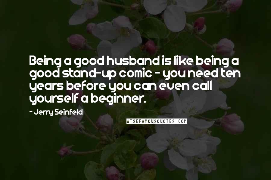 Jerry Seinfeld Quotes: Being a good husband is like being a good stand-up comic - you need ten years before you can even call yourself a beginner.