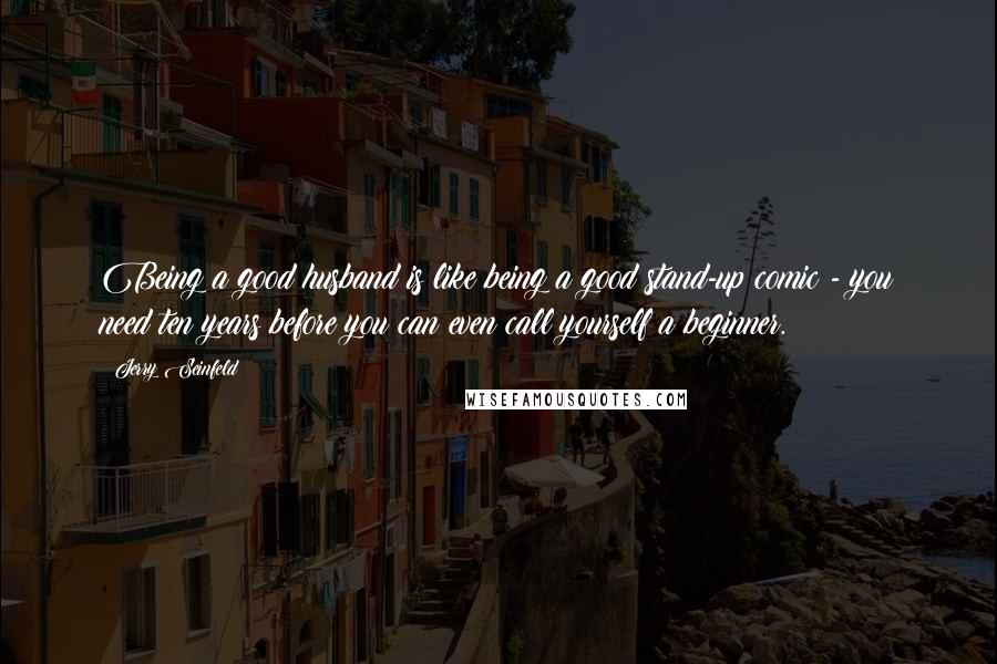 Jerry Seinfeld Quotes: Being a good husband is like being a good stand-up comic - you need ten years before you can even call yourself a beginner.