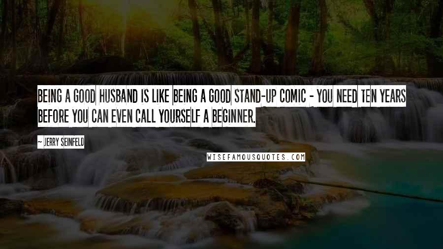 Jerry Seinfeld Quotes: Being a good husband is like being a good stand-up comic - you need ten years before you can even call yourself a beginner.