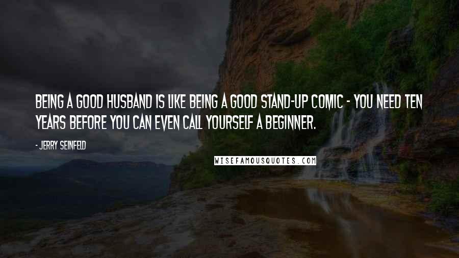 Jerry Seinfeld Quotes: Being a good husband is like being a good stand-up comic - you need ten years before you can even call yourself a beginner.